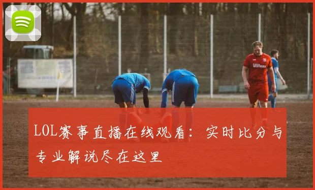 LOL赛事直播在线观看：实时比分与专业解说尽在这里