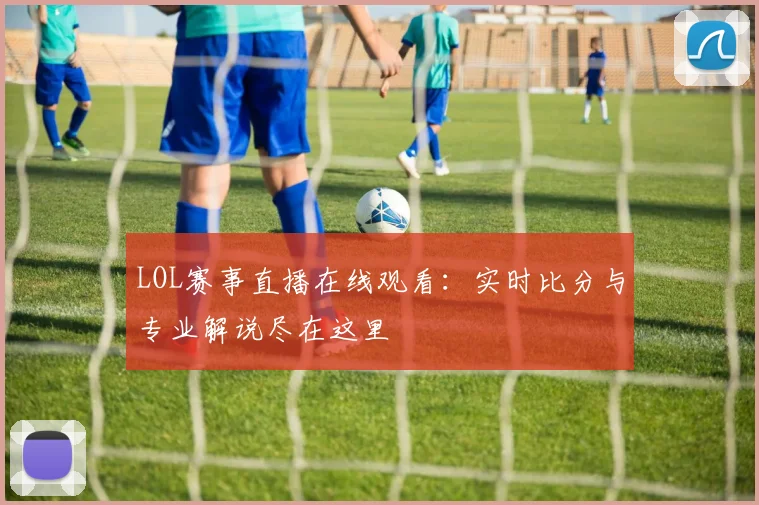 LOL赛事直播在线观看：实时比分与专业解说尽在这里