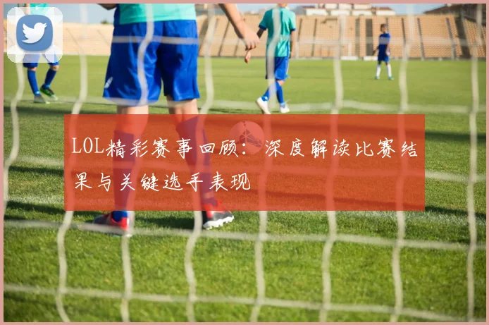 LOL精彩赛事回顾：深度解读比赛结果与关键选手表现