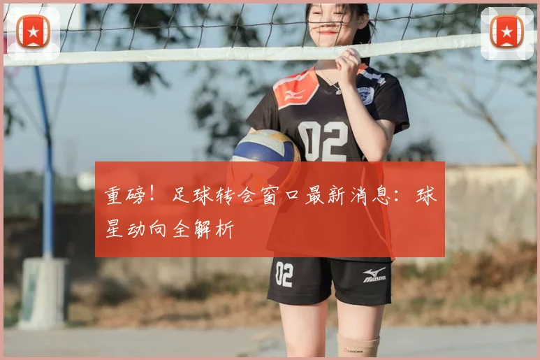 重磅！足球转会窗口最新消息：球星动向全解析
